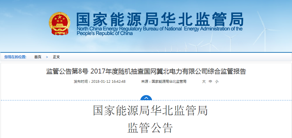 　　近日，国家能源局华北监管局公布了第8号监管公告(2018年第1号)：2017年度随机抽查国网冀北电力有限公司综合监管报告，全文如下：　　为进一步规范电力市场秩序，促进电力行业健康、稳定、可持续发展，维护广大电力消费者的合法权益和社会公众利益，根据国务院“放管服”改革精神和国家能源局关于规范事中事后监管有关工作要求，2017年9月至11月，华北能源监管局对国网冀北电力有限公司开展了随机抽查综合监管。根据现场检查情况，形成本报告