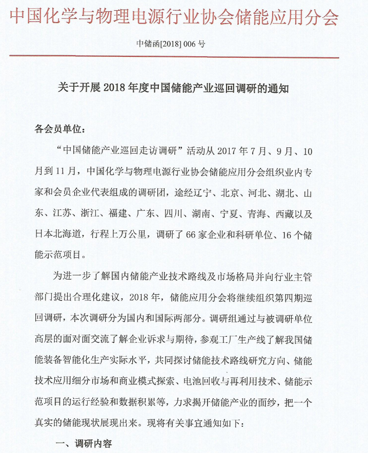 
	关于开展2018年度中国储能产业巡回调研的通知 



	各会员单位： 


	“中国储能产业巡回走访调研”活动从2017年7月、9月、10月到11月，中国化学与物理电源行业协会储能应用分会组织业内专家和会员企业代表组成的调研团，途经辽宁、北京、河北、湖北、山东、江苏、浙江、福建、广东、四川、湖南、宁夏、青海、西藏以及日本北海道，行程上万公里，调研了66家企业和科研单位、16个储能示范项目。


	 


	 


	 


	 


	为进一步了解国内储能产业技术路线及市场格局并向行业主管部门提出合