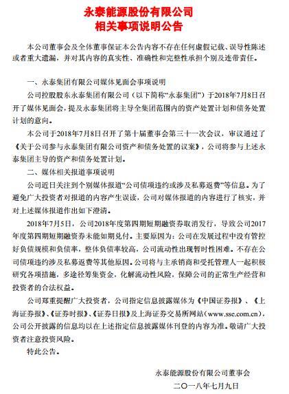 原標(biāo)題：永泰能源：永泰集團(tuán)將主導(dǎo)全集團(tuán)范圍內(nèi)的資產(chǎn)和債務(wù)處置計(jì)劃            　　永泰能源7月9日早間發(fā)布公告，永泰集團(tuán)昨日召開(kāi)媒體見(jiàn)面會(huì)，提及永泰集團(tuán)將主導(dǎo)全集團(tuán)范圍內(nèi)的資產(chǎn)處置計(jì)劃和債務(wù)處置計(jì)劃的意向，永泰能源將參與。                  此外，公司澄清“公司債項(xiàng)違約或涉及私募返費(fèi)”的媒體報(bào)道稱，公司2017年度第四期短期融資券未能如期兌付，主要原因?yàn)椋汗驹诎l(fā)展過(guò)程中沒(méi)有管控好負(fù)債規(guī)模和負(fù)債率，整體負(fù)債率較高，公司流動(dòng)性出現(xiàn)暫時(shí)性困難，不存在債項(xiàng)違約涉及私募返費(fèi)等其他原因