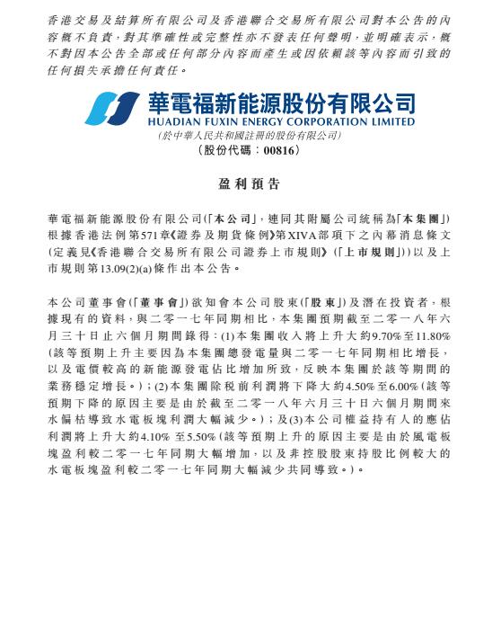 　　華電福新于8月15日發(fā)布上半年盈利預(yù)告，預(yù)告顯示，集團截至2018年6月31日，收入上升約9.7-11.8%，主要原因是集團總發(fā)電量與2017年同期相比增長，以及電價較高的新能源發(fā)電占比增加所致。但稅前利潤下降4.5-6%，這是因為截至6月底，本年度6個月期間來水偏枯導(dǎo)致水電板塊利潤大幅減少
