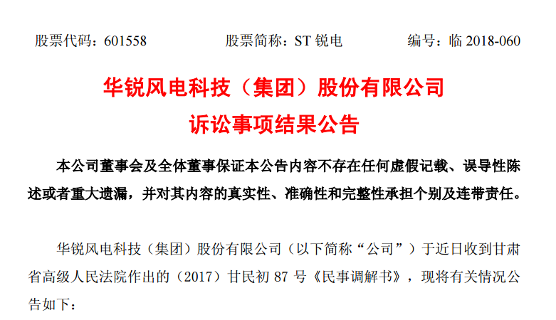                         華銳風(fēng)電科技（集團(tuán)）股份有限公司訴訟事項(xiàng)結(jié)果公告 本公司董事會及全體董事保證本公告內(nèi)容不存在任何虛假記載、誤導(dǎo)性陳述或者重大遺漏，并對其內(nèi)容的真實(shí)性、準(zhǔn)確性和完整性承擔(dān)個別及連帶責(zé)任。 華銳風(fēng)電科技（集團(tuán)）股份有限公司（以下簡稱“公司”）于近日收到甘肅省高級人民法院作出的（2017）甘民初87號《民事調(diào)解書》，現(xiàn)將有關(guān)情況公告如下： 一、本次訴訟的基本情況 公司于2017年7月收到甘肅省高級人民法院作出的（2